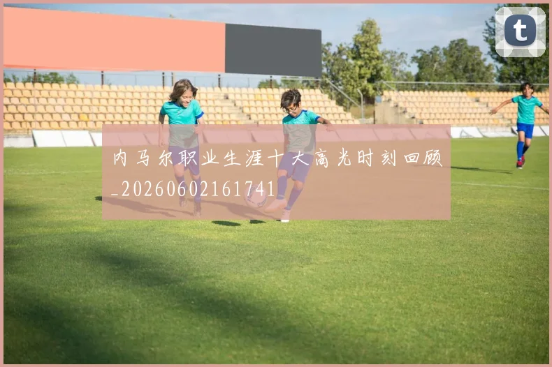 内马尔职业生涯十大高光时刻回顾_20260602161741