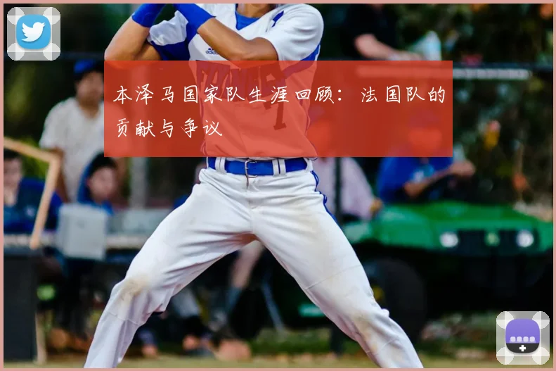 本泽马国家队生涯回顾：法国队的贡献与争议