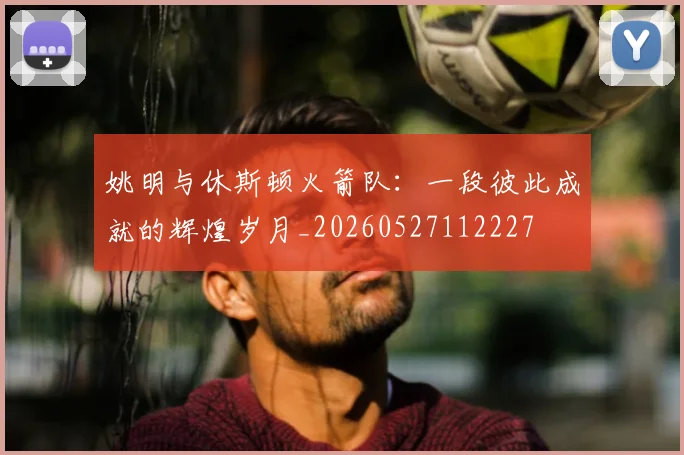 姚明与休斯顿火箭队：一段彼此成就的辉煌岁月_20260527112227