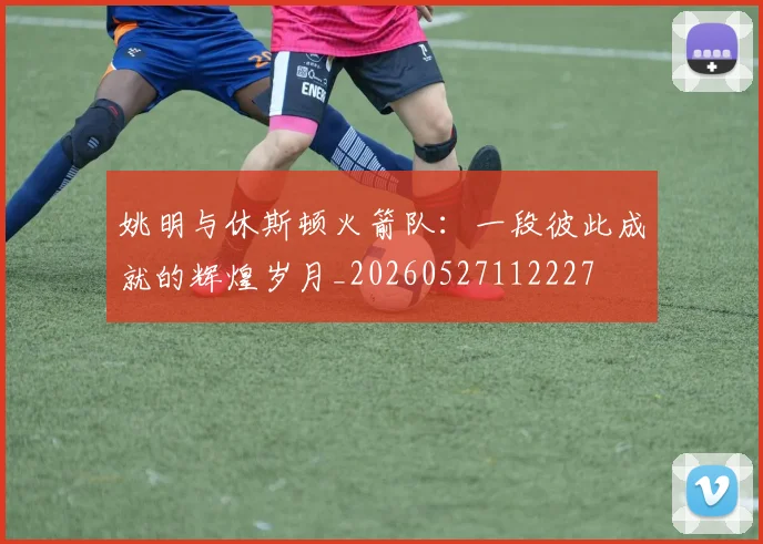 姚明与休斯顿火箭队:一段彼此成就的辉煌岁月_20260527112227