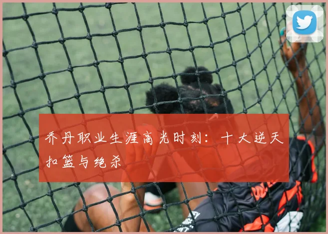 乔丹职业生涯高光时刻：十大逆天扣篮与绝杀