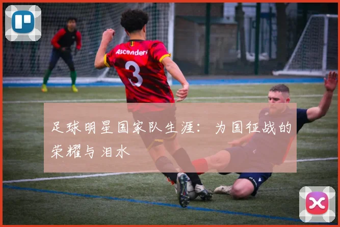 足球明星国家队生涯：为国征战的荣耀与泪水
