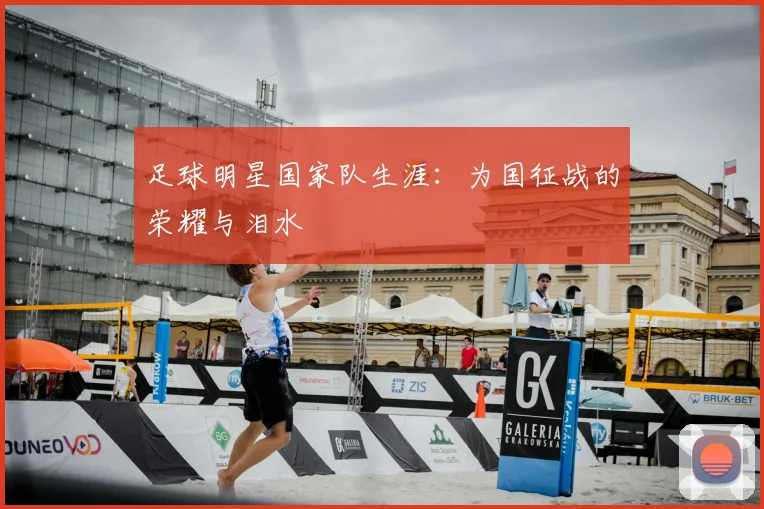 足球明星国家队生涯：为国征战的荣耀与泪水