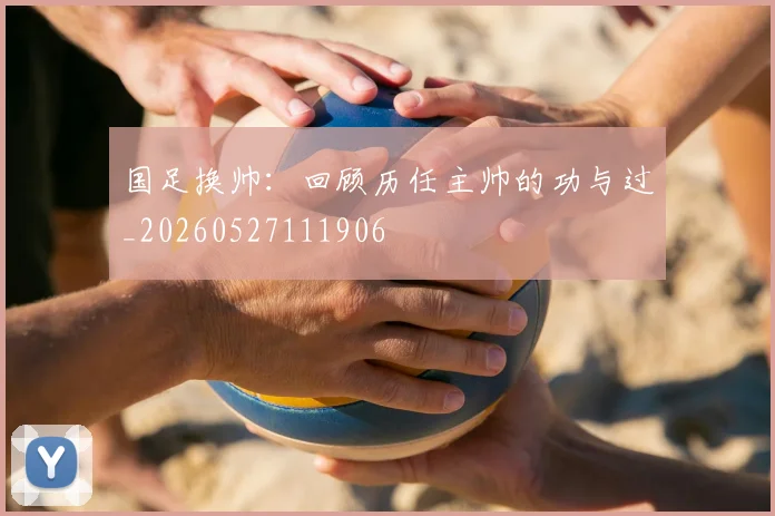 国足换帅:回顾历任主帅的功与过_20260527111906