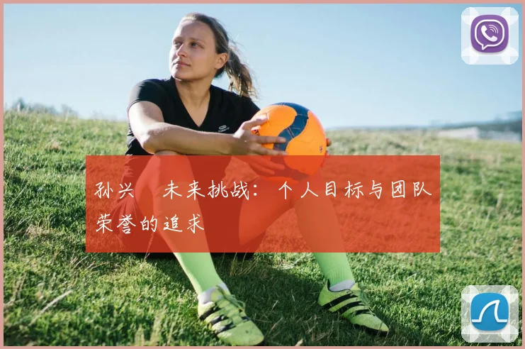 孙兴慜未来挑战：个人目标与团队荣誉的追求