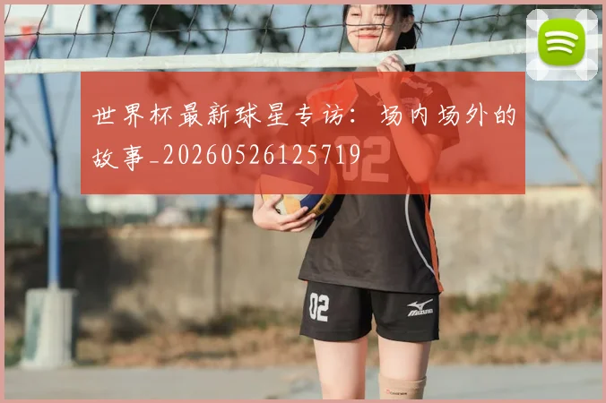 世界杯最新球星专访:场内场外的故事_20260526125719