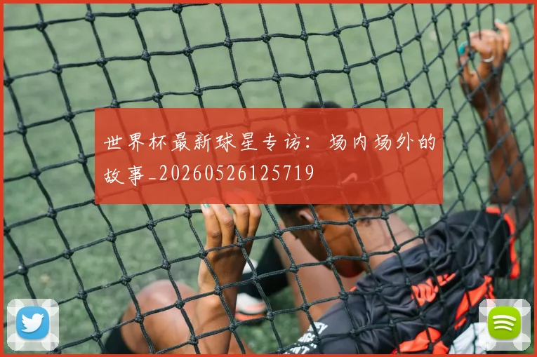 世界杯最新球星专访：场内场外的故事_20260526125719