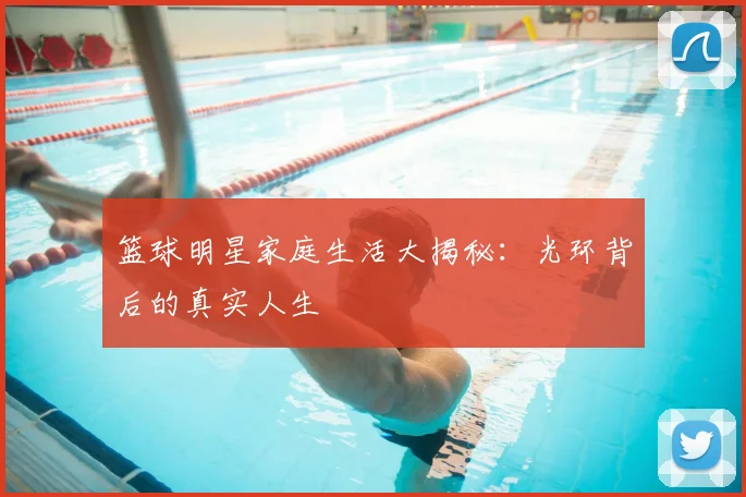 篮球明星家庭生活大揭秘：光环背后的真实人生