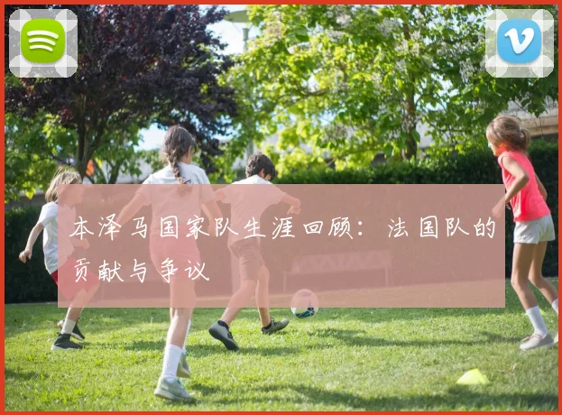 本泽马国家队生涯回顾：法国队的贡献与争议