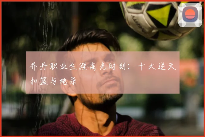 乔丹职业生涯高光时刻：十大逆天扣篮与绝杀